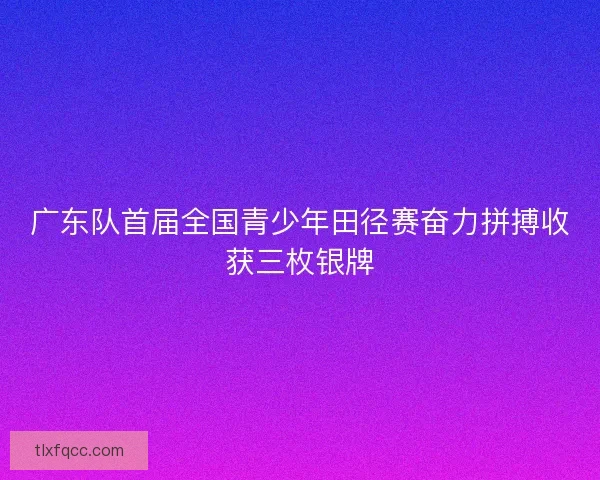 广东队首届全国青少年田径赛奋力拼搏收获三枚银牌