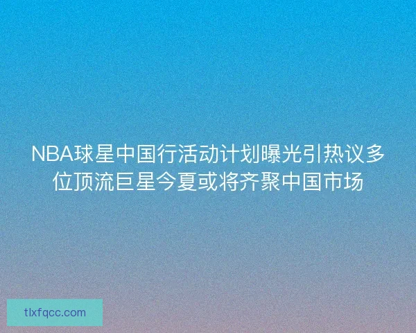 NBA球星中国行活动计划曝光引热议多位顶流巨星今夏或将齐聚中国市场 NBA球星中国行活动计划曝光引热议多位顶流巨星今夏或将齐聚中国市场