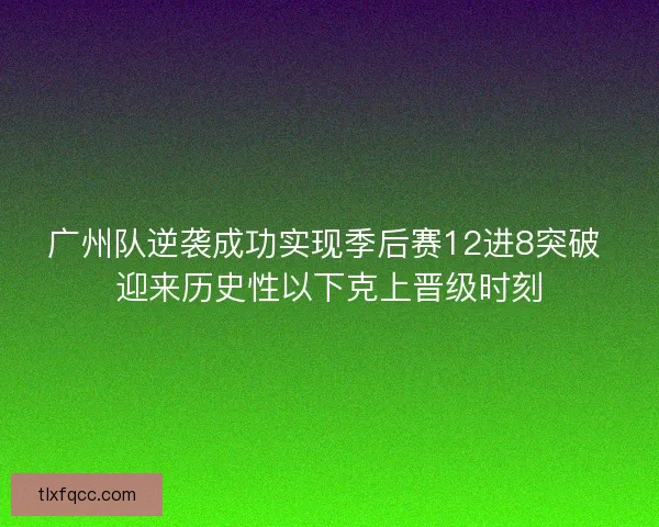 广州队逆袭成功实现季后赛12进8突破 迎来历史性以下克上晋级时刻