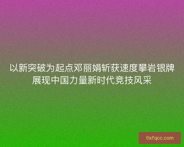 以新突破为起点邓丽娟斩获速度攀岩银牌展现中国力量新时代竞技风采